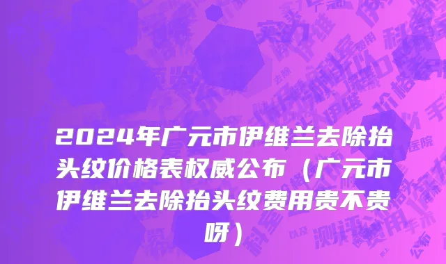 2024年广元市伊维兰去除抬头纹价格表权威公布（广元市伊维兰去除抬头纹费用贵不贵呀）