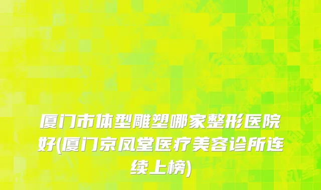 厦门市体型雕塑哪家整形医院好(厦门京凤堂医疗美容诊所连续上榜)