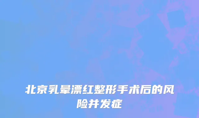 北京乳晕漂红整形手术后的风险并发症