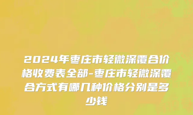2024年枣庄市轻微深覆合价格收费表全部-枣庄市轻微深覆合方式有哪几种价格分别是多少钱