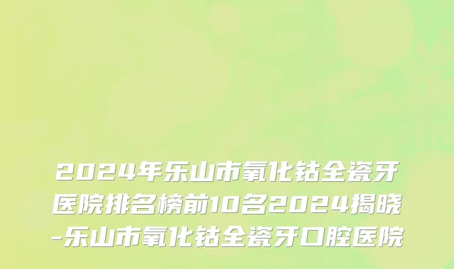 2024年乐山市氧化钴全瓷牙医院排名榜前10名2024揭晓-乐山市氧化钴全瓷牙口腔医院