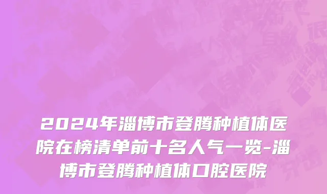 2024年淄博市登腾种植体医院在榜清单前十名人气一览-淄博市登腾种植体口腔医院
