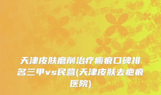 天津皮肤磨削治疗瘢痕口碑排名三甲vs民营(天津皮肤去疤痕医院)