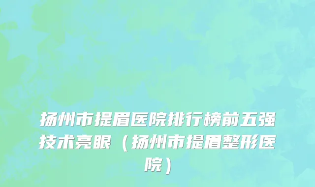 扬州市提眉医院排行榜前五强技术亮眼（扬州市提眉整形医院）
