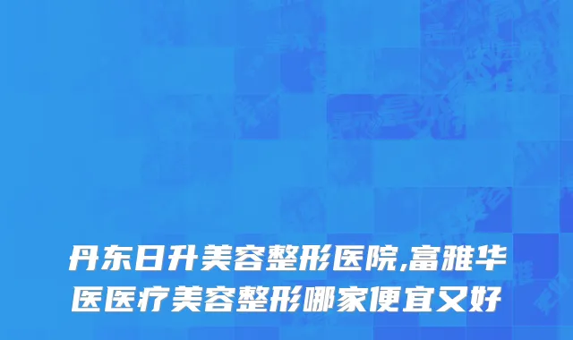 丹东日升美容整形医院,富雅华医医疗美容整形哪家便宜又好