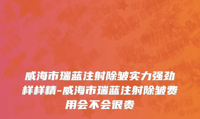 威海市瑞蓝注射除皱实力强劲样样精-威海市瑞蓝注射除皱费用会不会很贵