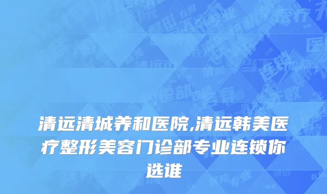 清远清城养和医院,清远韩美医疗整形美容门诊部专业连锁你选谁