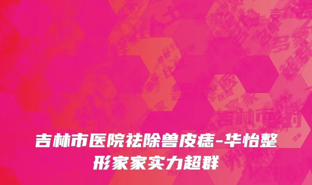 吉林市医院祛除兽皮痣-华怡整形家家实力超群