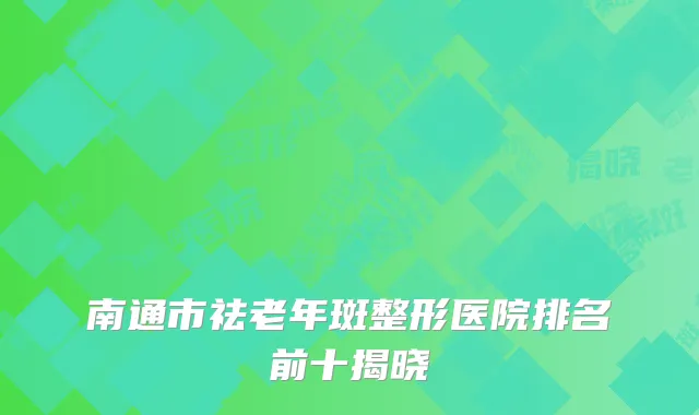 南通市祛老年斑整形医院排名前十揭晓