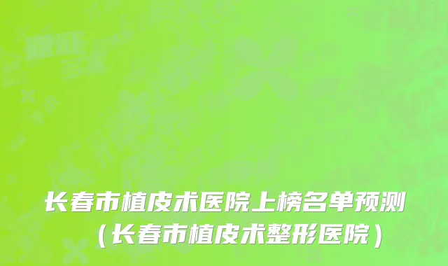 长春市植皮术医院上榜名单预测（长春市植皮术整形医院）
