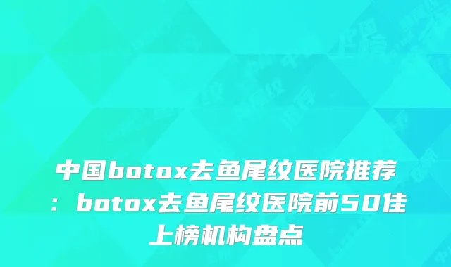 中国botox去鱼尾纹医院推荐：botox去鱼尾纹医院前50佳上榜机构盘点