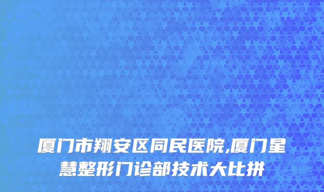 厦门市翔安区同民医院,厦门星慧整形门诊部技术大比拼