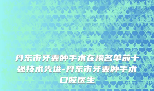 丹东市牙囊肿手术在榜名单前十强技术先进-丹东市牙囊肿手术口腔医生