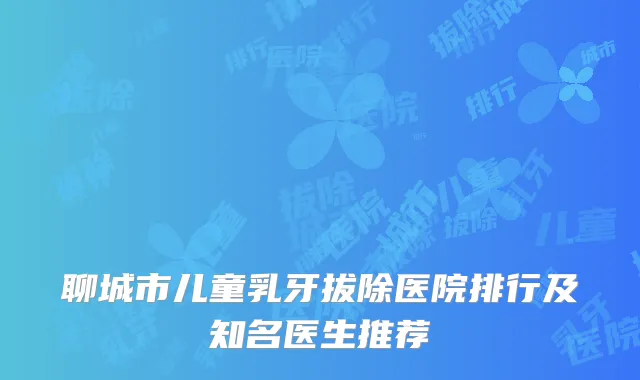 聊城市儿童乳牙拔除医院排行及知名医生推荐