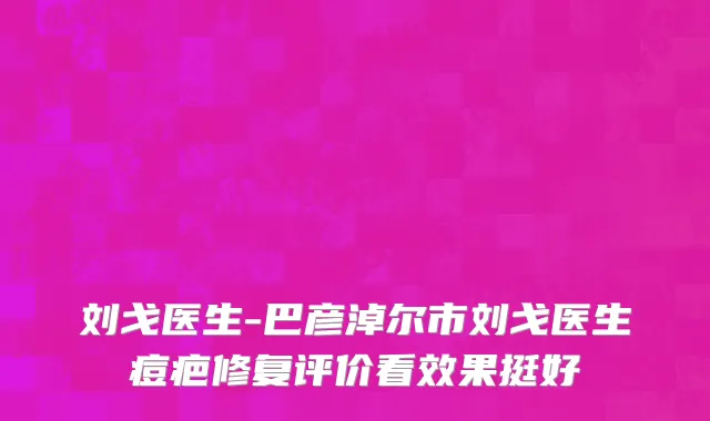 刘戈医生-巴彦淖尔市刘戈医生痘疤修复评价看效果挺好