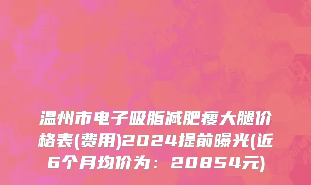 温州市电子吸脂减肥瘦大腿价格表(费用)2024提前曝光(近6个月均价为：20854元)