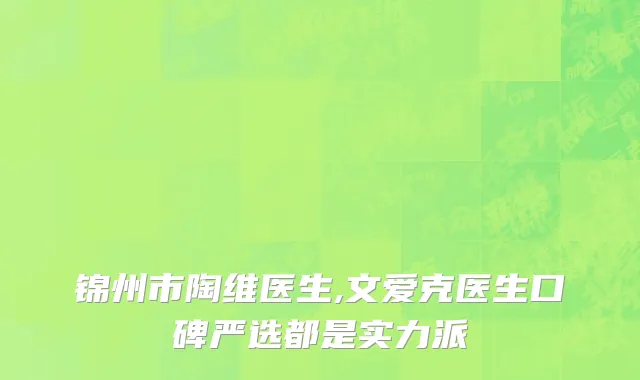 锦州市陶维医生,文爱克医生口碑严选都是实力派