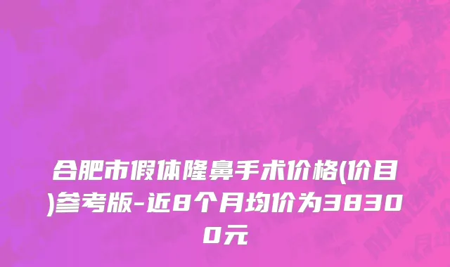 合肥市假体隆鼻手术价格(价目)参考版-近8个月均价为38300元