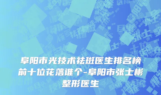 阜阳市光技术祛斑医生排名榜前十位花落谁个-阜阳市张士彬整形医生