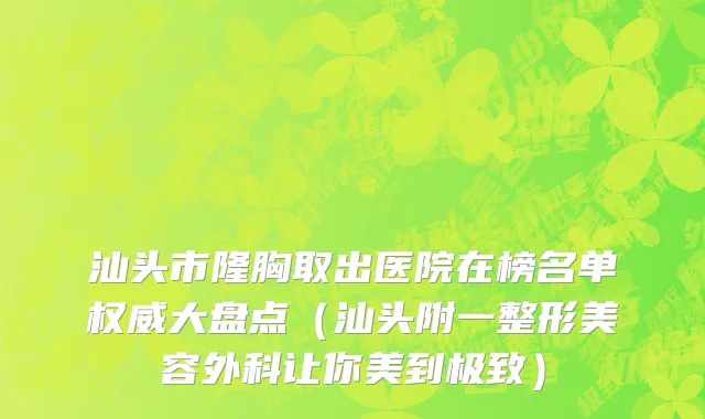 汕头市隆胸取出医院在榜名单权威大盘点（汕头附一整形美容外科让你美到极致）
