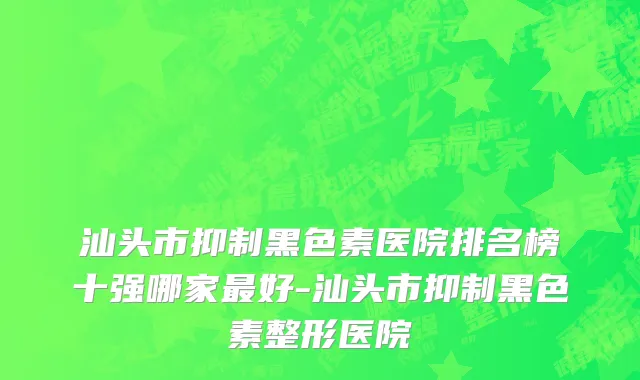 汕头市抑制黑色素医院排名榜十强哪家最好-汕头市抑制黑色素整形医院