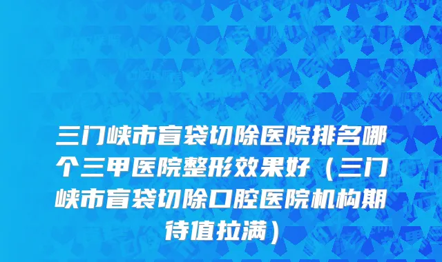 三门峡市盲袋切除医院排名哪个三甲医院整形效果好（三门峡市盲袋切除口腔医院机构期待值拉满）