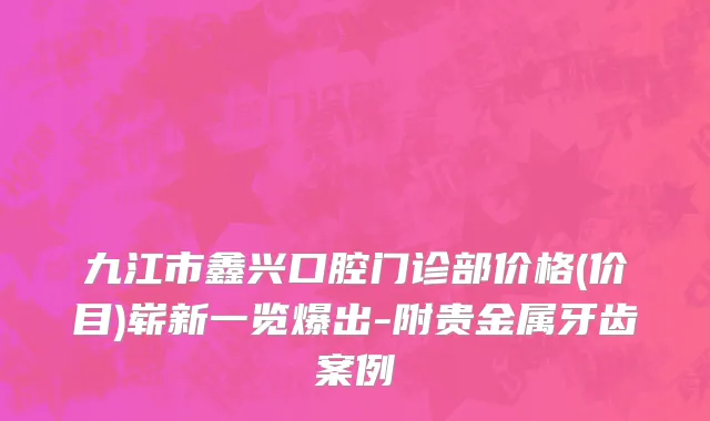 九江市鑫兴口腔门诊部价格(价目)崭新一览爆出-附贵金属牙齿案例