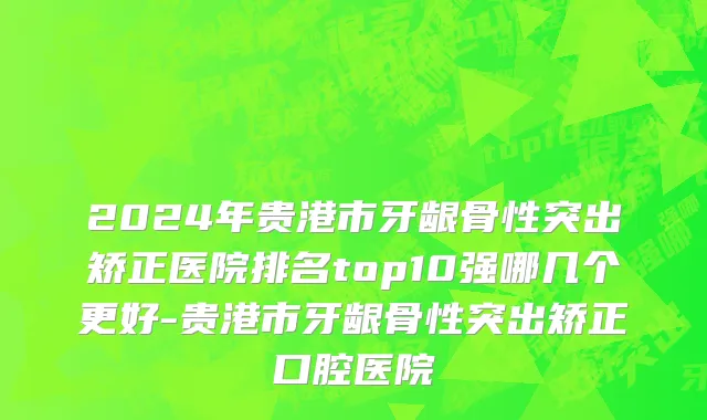 2024年贵港市牙龈骨性突出矫正医院排名top10强哪几个更好-贵港市牙龈骨性突出矫正口腔医院