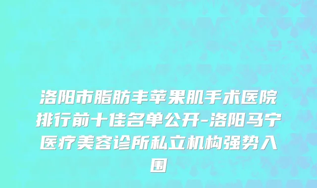 洛阳市脂肪丰苹果肌手术医院排行前十佳名单公开-洛阳马宁医疗美容诊所私立机构强势入围