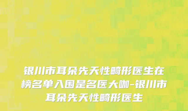 银川市耳朵先天性畸形医生在榜名单入围是名医大咖-银川市耳朵先天性畸形医生