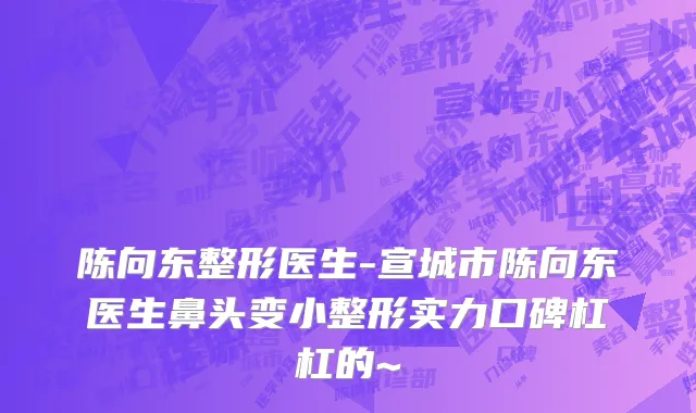 陈向东整形医生-宣城市陈向东医生鼻头变小整形实力口碑杠杠的~
