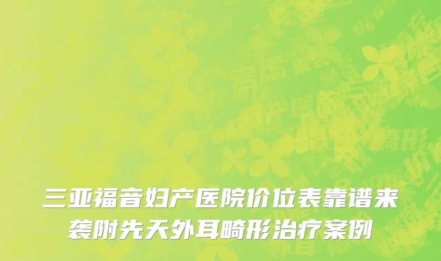 三亚福音妇产医院价位表靠谱来袭附先天外耳畸形治疗案例