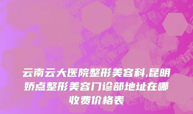 云南云大医院整形美容科,昆明娇点整形美容门诊部地址在哪收费价格表