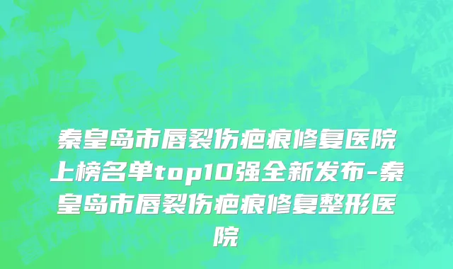 秦皇岛市唇裂伤疤痕修复医院上榜名单top10强全新发布-秦皇岛市唇裂伤疤痕修复整形医院
