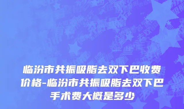 临汾市共振吸脂去双下巴收费价格-临汾市共振吸脂去双下巴手术费大概是多少
