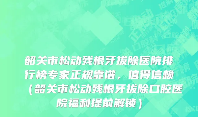 韶关市松动残根牙拔除医院排行榜专家正规靠谱，值得信赖（韶关市松动残根牙拔除口腔医院福利提前解锁）