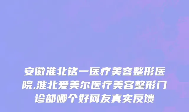 安徽淮北铭一医疗美容整形医院,淮北爱美尔医疗美容整形门诊部哪个好网友真实反馈