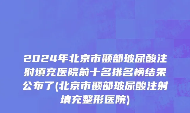 2024年北京市颞部玻尿酸注射填充医院前十名排名榜结果公布了(北京市颞部玻尿酸注射填充整形医院)
