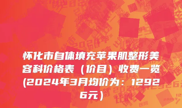 怀化市自体填充苹果肌整形美容科价格表（价目）收费一览(2024年3月均价为：12926元）