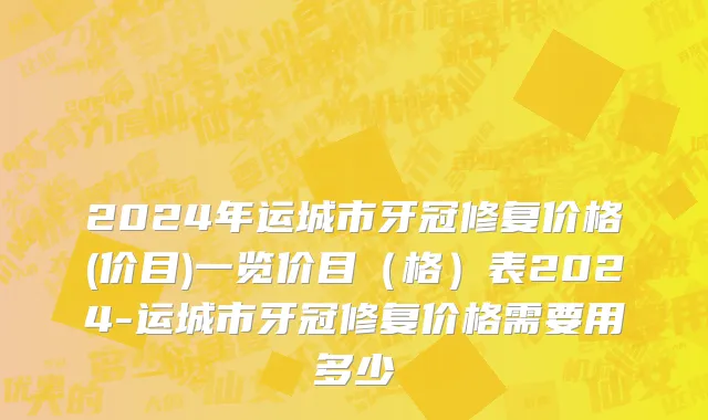 2024年运城市牙冠修复价格(价目)一览价目（格）表2024-运城市牙冠修复价格需要用多少