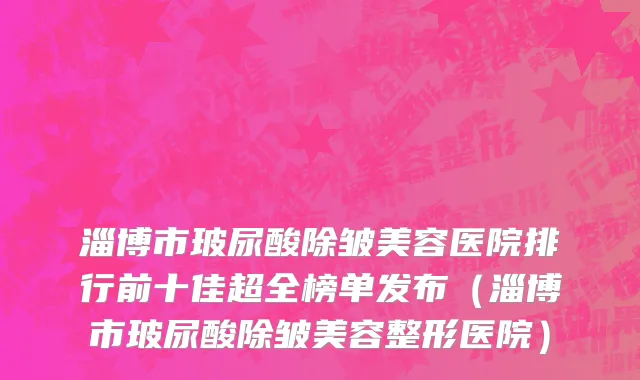 淄博市玻尿酸除皱美容医院排行前十佳超全榜单发布（淄博市玻尿酸除皱美容整形医院）