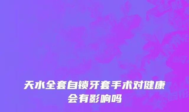 天水全套自锁牙套手术对健康会有影响吗
