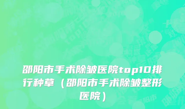 邵阳市手术除皱医院top10排行种草（邵阳市手术除皱整形医院）