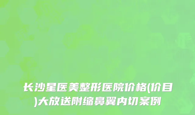 长沙星医美整形医院价格(价目)大放送附缩鼻翼内切案例