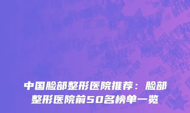 中国脸部整形医院推荐：脸部整形医院前50名榜单一览