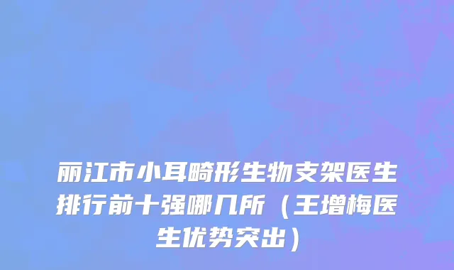 丽江市小耳畸形生物支架医生排行前十强哪几所（王增梅医生优势突出）