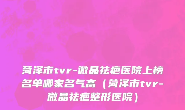 菏泽市tvr-微晶祛疤医院上榜名单哪家名气高（菏泽市tvr-微晶祛疤整形医院）