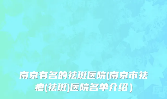 南京有名的祛斑医院(南京市祛疤(祛斑)医院名单介绍）