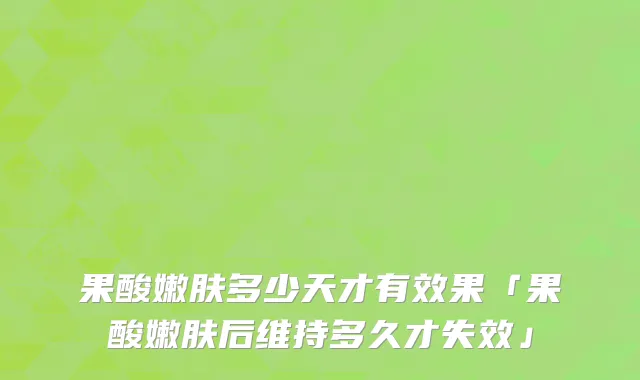 果酸嫩肤多少天才有效果「果酸嫩肤后维持多久才失效」