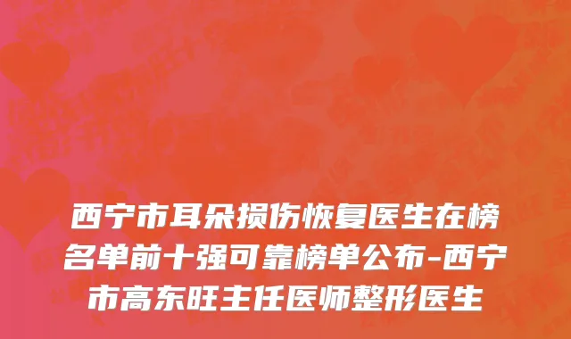 西宁市耳朵损伤恢复医生在榜名单前十强可靠榜单公布-西宁市高东旺主任医师整形医生